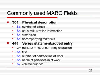 Commonly used MARC Fields
22
 300 Physical description
●
●
●
●
$a number of pages
$b usually illustration information
$c dimension
$e accompanying materials
 440 Series statement/added entry
●
●
●
●
●
2nd indicator = no. of non-filing characters
$a title
$n number of part/section of work
$p name of part/section of work
$v volume number
 