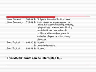 Note: General
Note: Summary
Subj: Topical
Subj: Topical
500 ## $a "A Sports illustrated for kids book."
520 ## $a Instructions for improving soccer
skills. Discusses dribbling, heading,
playmaking, defense, conditioning,
mental attitude, how to handle
problems with coaches, parents,
and other players, and the history
of soccer.
650 #0 $a Soccer
$v Juvenile literature.
650 #1 $a Soccer.
This MARC format can be interpreted to...
 