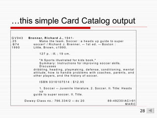 …this simple Card Catalog output
G V 9 4 3
. 2 5
. B 7 4
1 9 9 0
B r e n n e r, R i c h a r d J., 1 9 4 1 -
M a k e t h e t e a m . S o c c e r : a h e a d s u p g u i d e to s u p e r
s o c c e r ! / R i c h a r d J. B r e n n e r. -- 1 s t e d . -- B o s t o n :
Little, B r o w n , c 1 9 9 0 .
1 2 7 p . : ill. ; 1 9 c m .
" A S p o r t s illustrated for k i d s b o o k . "
S u m m a r y : I n s t r u c t i o n s for i m p r o v i n g s o c c e r skills.
D i s c u s s e s
dribbling, h e a d i n g , p l a y m a k i n g , d e f e n s e , c o n d i t i o n i n g , m e n t a l
attitude, h o w to h a n d l e p r o b l e m s with c o a c h e s , p a r e n t s , a n d
o t h e r p l a ye r s , a n d t h e history o f s o c c e r.
I S B N 0 3 1 6 1 0 7 5 1 4 : $ 1 2 . 9 5
1 . S o c c e r -- J u v e n i l e literature. 2 . S o c c e r. II. Title: H e a d s
u p
g u i d e to s u p e r s o c c e r. II. Title.
D e w e y C l a s s n o . : 7 9 6 . 3 3 4 / 2 -- d c 2 0 8 9 - 4 8 2 3 0 / A C / r 9 1
M A R C
28
 