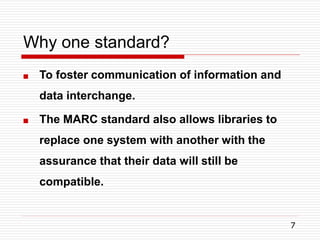 Why one standard?
7
 To foster communication of information and
data interchange.
 The MARC standard also allows libraries to
replace one system with another with the
assurance that their data will still be
compatible.
 