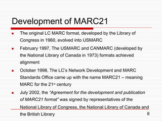 8
Development of MARC21




The original LC MARC format, developed by the Library of
Congress in 1960, evolved into USMARC
February 1997, The USMARC and CANMARC (developed by
the National Library of Canada in 1973) formats achieved
alignment
October 1998, The LC’s Network Development and MARC
Standards Office came up with the name MARC21 – meaning
MARC for the 21st century
July 2002, the “Agreement for the development and publication
of MARC21 format” was signed by representatives of the
National Library of Congress, the National Library of Canada and
the British Library
 