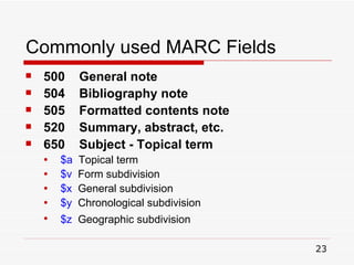 Commonly used MARC Fields 500  General note 504  Bibliography note 505  Formatted contents note 520  Summary, abstract, etc. 650  Subject - Topical term $a   Topical term $v   Form subdivision $x   General subdivision $y   Chronological subdivision $z   Geographic subdivision   