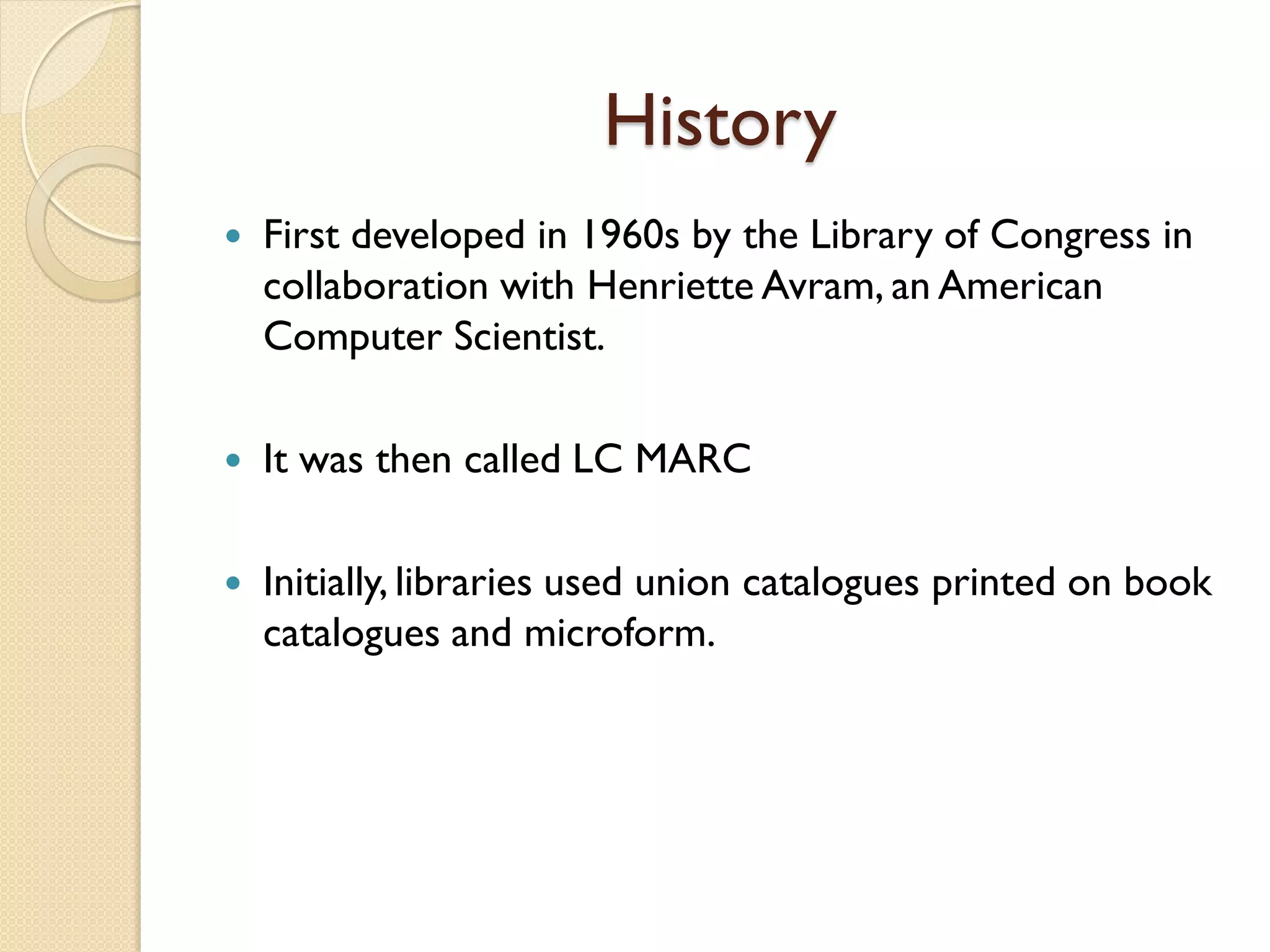 History
 First developed in 1960s by the Library of Congress in
collaboration with Henriette Avram, an American
Computer Scientist.
 It was then called LC MARC
 Initially, libraries used union catalogues printed on book
catalogues and microform.
 