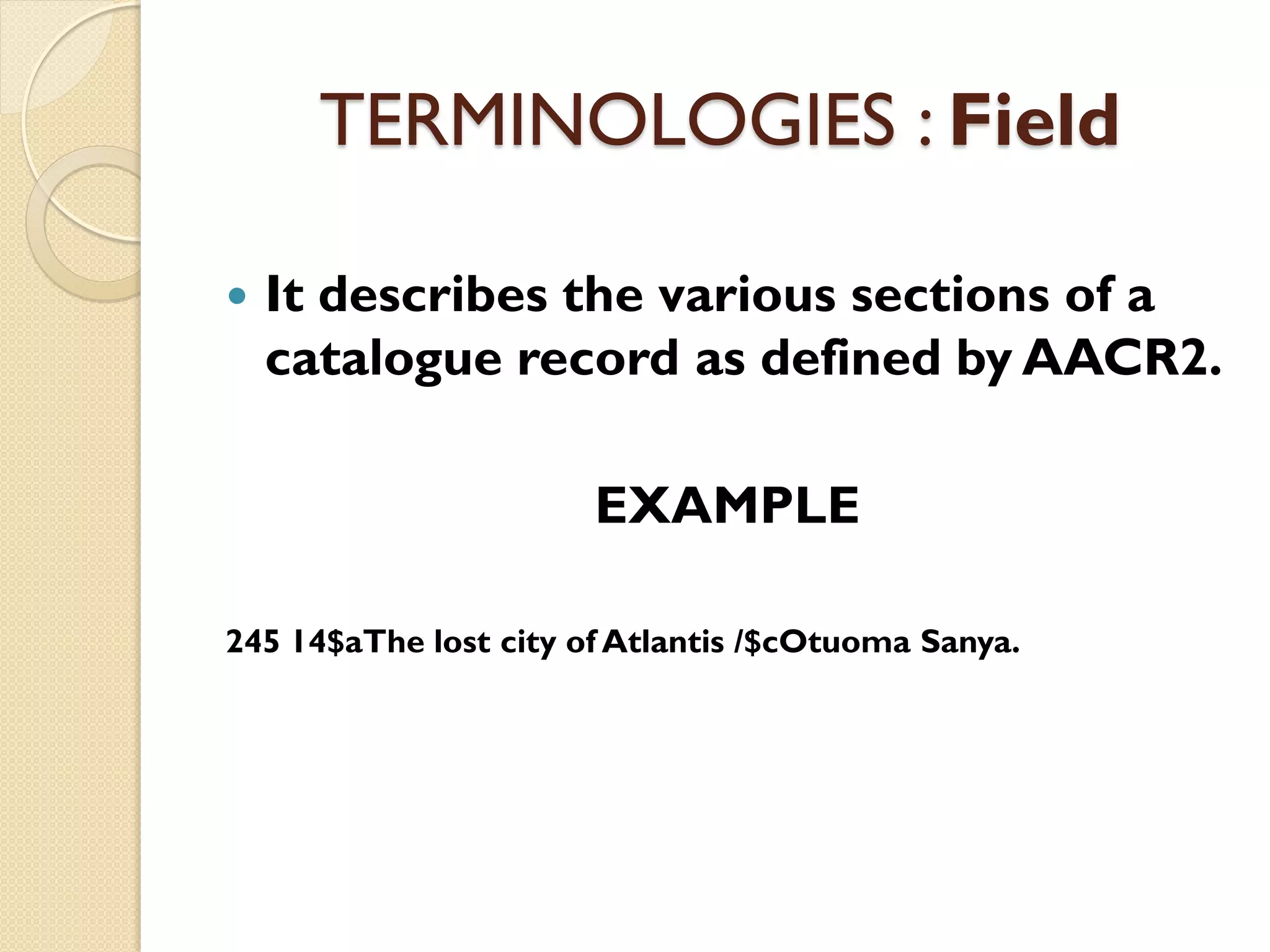 TERMINOLOGIES : Field
 It describes the various sections of a
catalogue record as defined by AACR2.
EXAMPLE
245 14$aThe lost city of Atlantis /$cOtuoma Sanya.
 