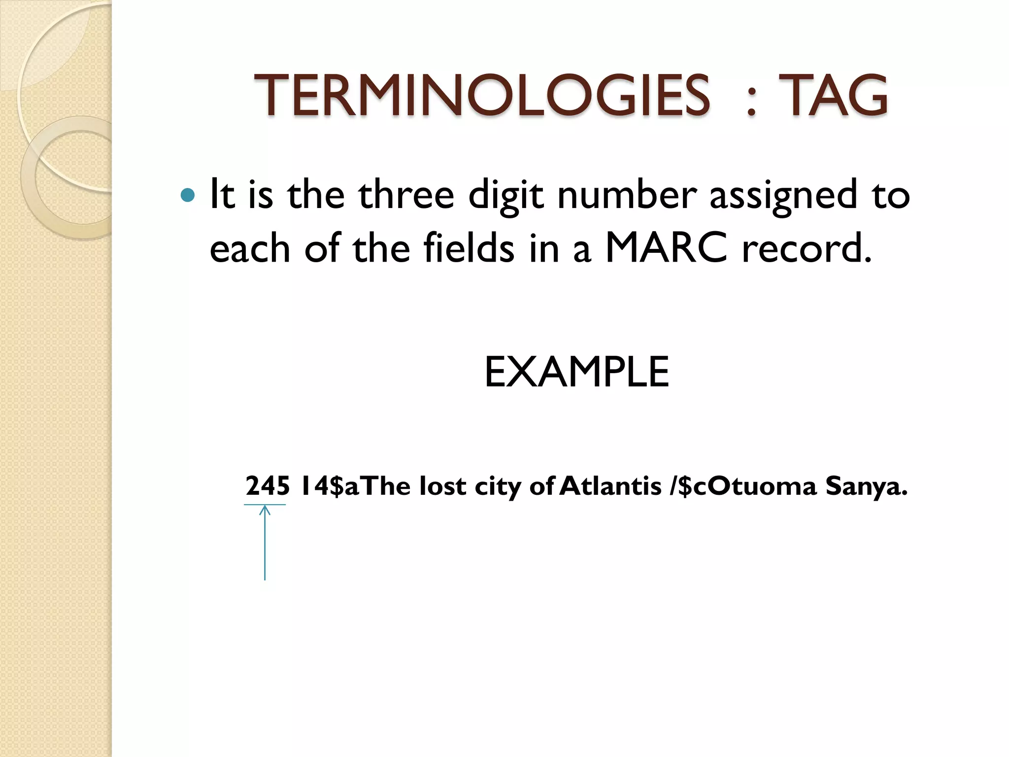 TERMINOLOGIES : TAG
 It is the three digit number assigned to
each of the fields in a MARC record.
EXAMPLE
245 14$aThe lost city of Atlantis /$cOtuoma Sanya.
 