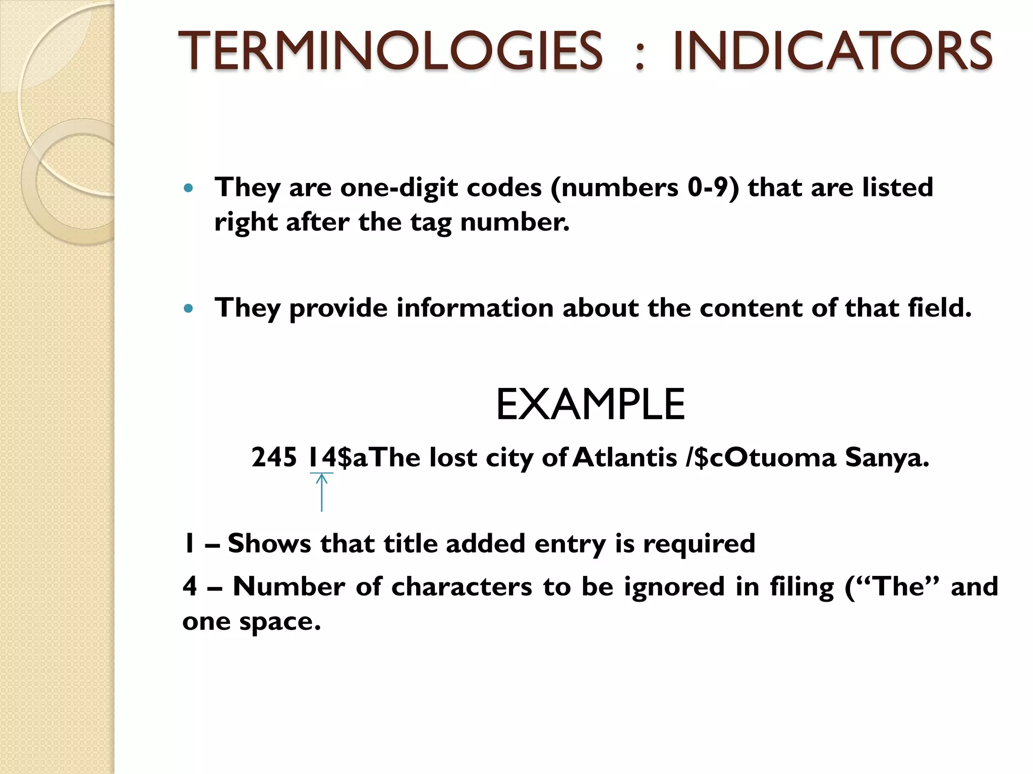 TERMINOLOGIES : INDICATORS
 They are one-digit codes (numbers 0-9) that are listed
right after the tag number.
 They provide information about the content of that field.
EXAMPLE
245 14$aThe lost city of Atlantis /$cOtuoma Sanya.
1 – Shows that title added entry is required
4 – Number of characters to be ignored in filing (“The” and
one space.
 