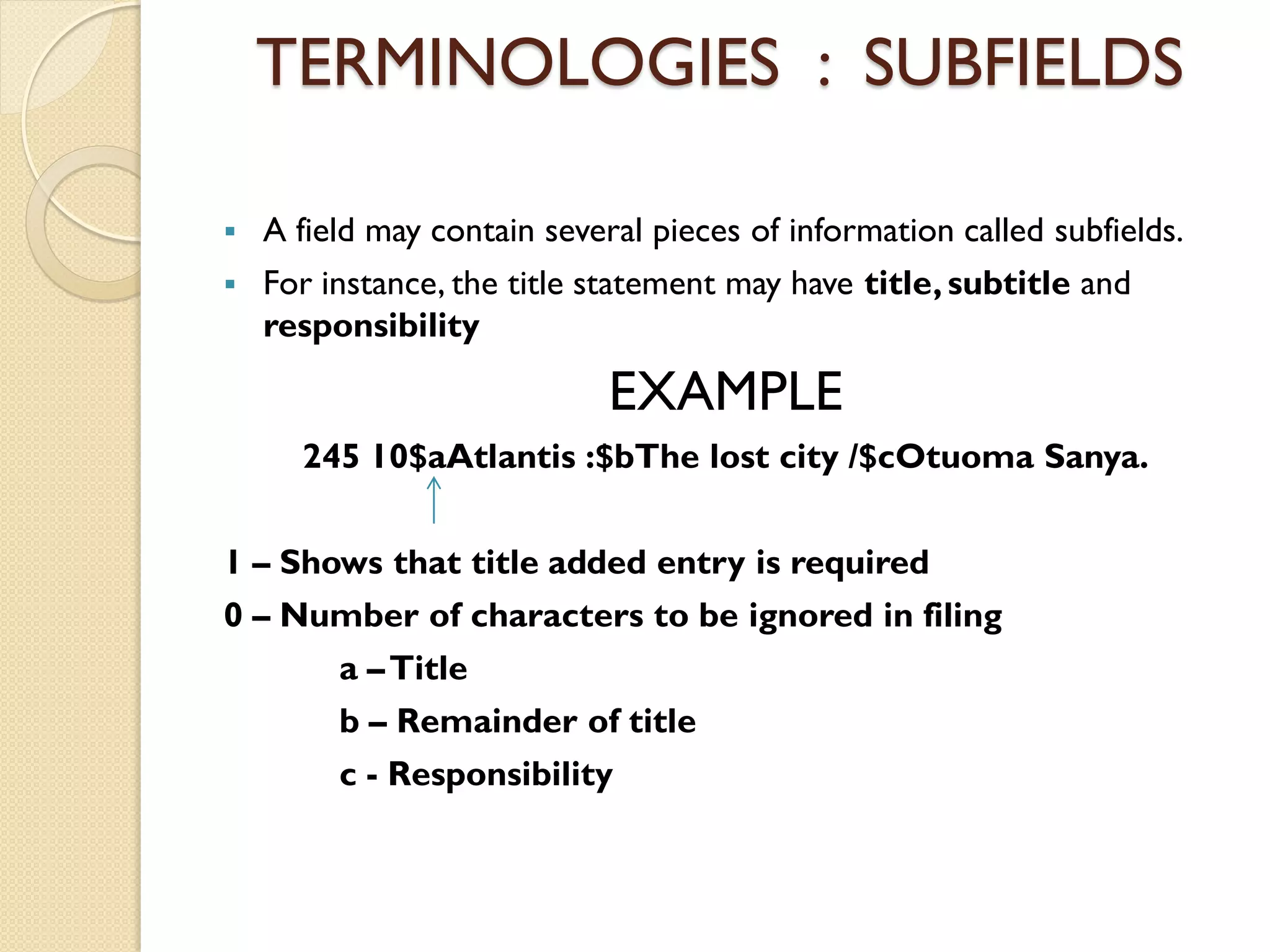 TERMINOLOGIES : SUBFIELDS
 A field may contain several pieces of information called subfields.
 For instance, the title statement may have title, subtitle and
responsibility
EXAMPLE
245 10$aAtlantis :$bThe lost city /$cOtuoma Sanya.
1 – Shows that title added entry is required
0 – Number of characters to be ignored in filing
a –Title
b – Remainder of title
c - Responsibility
 