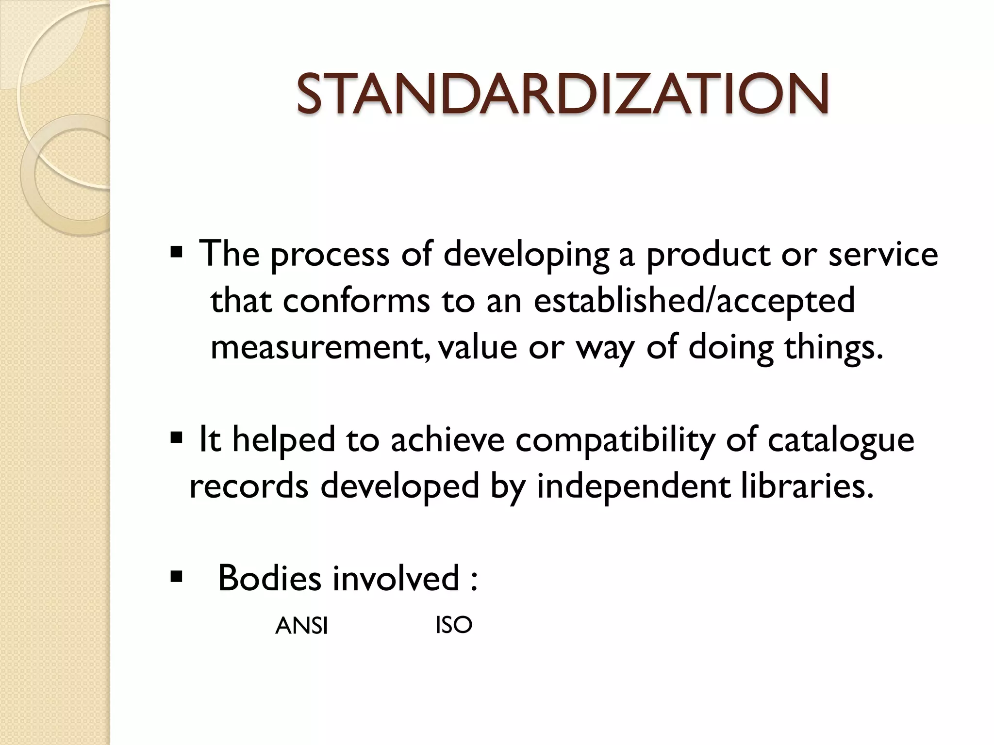 STANDARDIZATION
 The process of developing a product or service
that conforms to an established/accepted
measurement,value or way of doing things.
 It helped to achieve compatibility of catalogue
records developed by independent libraries.
 Bodies involved :
ANSI ISO
 