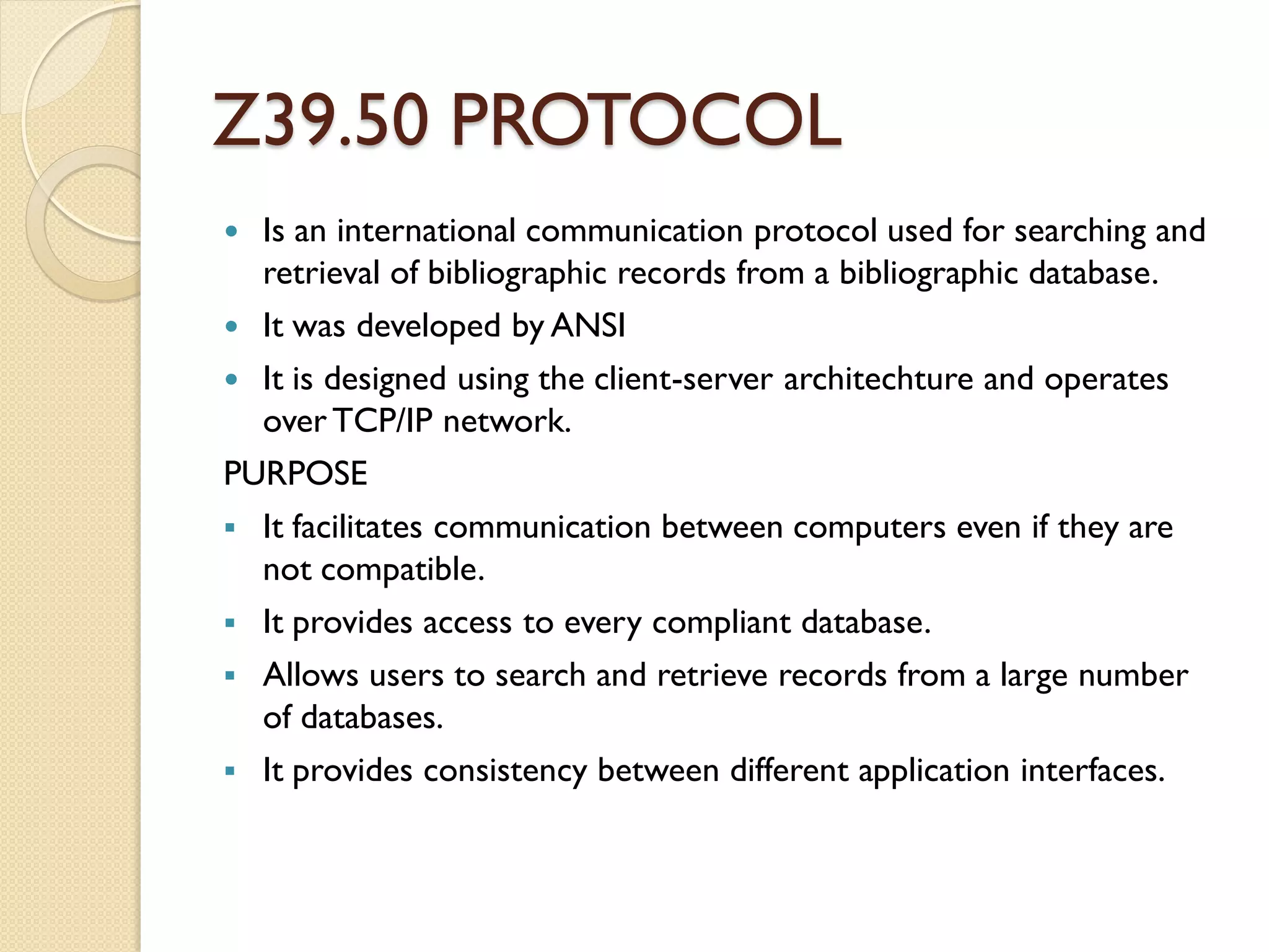 Z39.50 PROTOCOL
 Is an international communication protocol used for searching and
retrieval of bibliographic records from a bibliographic database.
 It was developed by ANSI
 It is designed using the client-server architechture and operates
overTCP/IP network.
PURPOSE
 It facilitates communication between computers even if they are
not compatible.
 It provides access to every compliant database.
 Allows users to search and retrieve records from a large number
of databases.
 It provides consistency between different application interfaces.
 