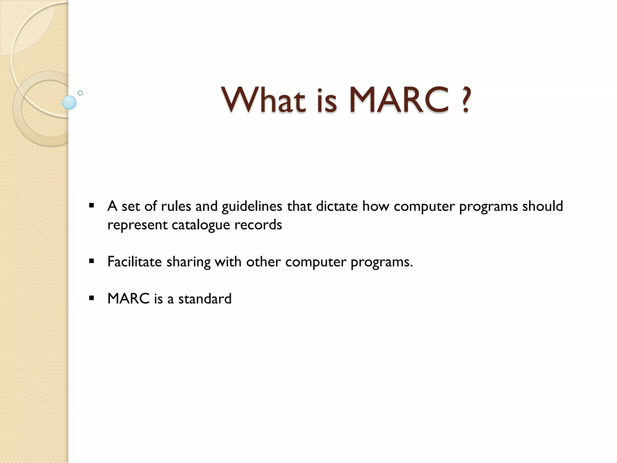 What is MARC ?
 A set of rules and guidelines that dictate how computer programs should
represent catalogue records
 Facilitate sharing with other computer programs.
 MARC is a standard
 