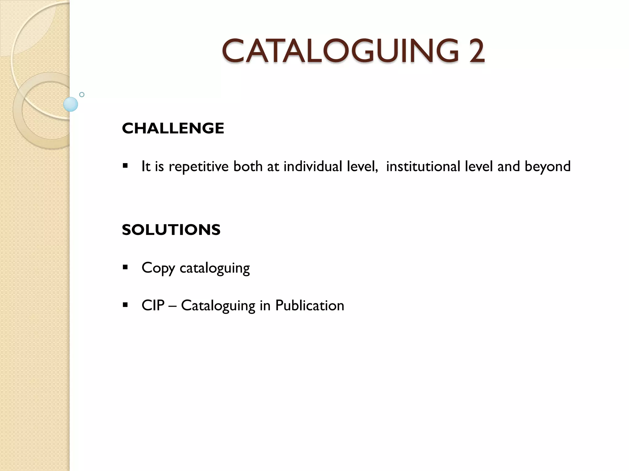 CATALOGUING 2
CHALLENGE
 It is repetitive both at individual level, institutional level and beyond
SOLUTIONS
 Copy cataloguing
 CIP – Cataloguing in Publication
 