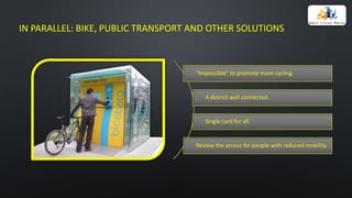 IN	PARALLEL:	BIKE,	PUBLIC	TRANSPORT	AND	OTHER	SOLUTIONS
“Impossible”	to	promote	more	cycling.
A district	well	connected.
Single	card	for	all.
Review	the	access	for	people	with	reduced	mobility.
 