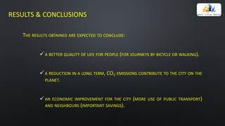 RESULTS	&	CONCLUSIONS
THE RESULTS OBTAINED ARE EXPECTED TO CONCLUDE:
ü A BETTER QUALITY OF LIFE FOR PEOPLE (FOR JOURNEYS BY BICYCLE OR WALKING).
ü A REDUCTION IN A LONG TERM, CO2 EMISSIONS CONTRIBUTE TO THE CITY ON THE
PLANET.
ü AN ECONOMIC IMPROVEMENT FOR THE CITY (MORE USE OF PUBLIC TRANSPORT)
AND NEIGHBOURS (IMPORTANT SAVINGS).
 