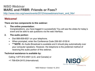 http://www.niso.org/news/events/2012/nisowebinars/marc_and_frbr/




        NISO Webinar:
MARC and FRBR: Friends or Foes?


         October 10, 2012


Speakers: John Myers, David Lindahl
 