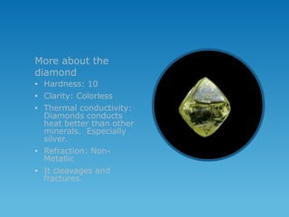 More about the
diamond
• Hardness: 10
• Clarity: Colorless
• Thermal conductivity:
  Diamonds conducts
  heat better than other
  minerals. Especially
  silver.
• Refraction: Non-
  Metallic
• It cleavages and
  fractures.
 