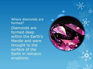 Where diamonds are
formed?
Diamonds are
formed deep
within the Earth’s
Mantle and were
brought to the
surface of the
Earth in Volcanic
eruptions.
 