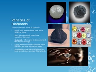 Varieties of
Diamonds
There are different kinds of Diamond:
•   Ballas- Tiny diamonds that form into a
    spherical shape.
•   Bort- A Dark colored, imperfectly
    crystalized diamond.
•   Carbonado- A Dark gray to black diamond
    that has no cleavage.
•   Fancy- Refers to colored Diamonds which
    are blue, red, pink, purple and green.
•   Lonsdaleite-A rare diamond believed to
    have formed when a meteor falls to Earth.
 