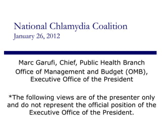 National Chlamydia Coalition January 26, 2012 Marc Garufi, Chief, Public Health Branch Office of Management and Budget (OMB), Executive Office of the President *The following views are of the presenter only and do not represent the official position of the Executive Office of the President. 