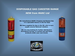 We manufacture MAPP, Propane and Butane Gas – at a specialist factory in the Far East. We have supplied Go Gas in the UK, who in turn supply several National retailers. We are now looking for further distributors throughout Europe, to market and sell these products under your own brand. DISPOSABLE GAS CANISTER RANGE NEW from MARC Ltd 