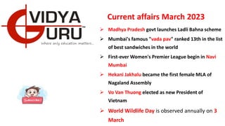 Current affairs March 2023
 Madhya Pradesh govt launches Ladli Bahna scheme
 Mumbai's famous "vada pav" ranked 13th in the list
of best sandwiches in the world
 First-ever Women's Premier League begin in Navi
Mumbai
 Hekani Jakhalu became the first female MLA of
Nagaland Assembly
 Vo Van Thuong elected as new President of
Vietnam
 World Wildlife Day is observed annually on 3
March
 
