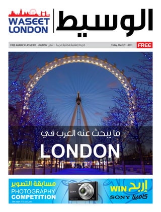 WASEET
LONDON
Free ArAbic clAssiFied - london           Friday, March 11 , 2011
                                                                    FREE




                         ‫ما يبحث عنه العرب في‬

                         LONDON
‫مسابقة التصوير‬
PHOTOGRAPHY                               WIN               ‫إربح‬
COMPETITION
 See page 22 ‫طالع صفحة‬
                                                                ‫كاميرا‬
 