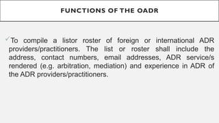 FUNCTIONS OF THE OADR
?To compile a listor roster of foreign or international ADR
providers/practitioners. The list or roster shall include the
address, contact numbers, email addresses, ADR service/s
rendered (e.g. arbitration, mediation) and experience in ADR of
the ADR providers/practitioners.
 