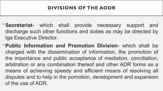 DIVISIONS OF THE AODR
?Secretariat- which shall provide necessary support and
discharge such other functions and duties as may be directed by
tge Executive Director.
?Public Information and Promotion Division- which shall be
charged with the dissemination of information, the promotion of
the importance and public acceptance of mediation, conciliation,
arbitration or any combination thereof and other ADR forms as a
means of achieving speedy and efficient means of resolving all
disputes and to help in the pomotion, development and expansion
of the use of ADR.
 