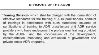 DIVISIONS OF THE AODR
?Traning Division- which shall be charged with the formulation of
effective standards for the training of ADR practitioners, conduct
of trainings in accordance with such standards; issuance of
certifications of training to ADR practitioners and ADR service
providers who have undergone the professional training provided
by the AODR; and the coordination of the development,
implementation, monitoring and evaluation of government and
private sector ADR programs.
 