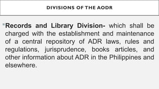 DIVISIONS OF THE AODR
?Records and Library Division- which shall be
charged with the establishment and maintenance
of a central repository of ADR laws, rules and
regulations, jurisprudence, books articles, and
other information about ADR in the Philippines and
elsewhere.
 