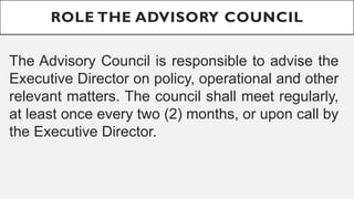 ROLE THE ADVISORY COUNCIL
The Advisory Council is responsible to advise the
Executive Director on policy, operational and other
relevant matters. The council shall meet regularly,
at least once every two (2) months, or upon call by
the Executive Director.
 
