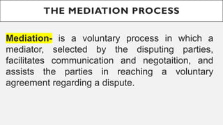 THE MEDIATION PROCESS
Mediation- is a voluntary process in which a
mediator, selected by the disputing parties,
facilitates communication and negotaition, and
assists the parties in reaching a voluntary
agreement regarding a dispute.
 
