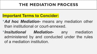THE MEDIATION PROCESS
Important Terms to Concider:
?Ad hoc Mediation- means any mediation other
than institutional or court-annexed.
?Insitutional Mediation- any mediation
administered by and conducted under the rules
of a mediation institution.
 