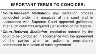 IMPORTANT TERMS TO CONCIDER:
?Court-Annexed Mediation- any mediation process
conducted under the auspices of the court and in
accordance with Supreme Court approved guidelines,
after such court has acquired jusrisdiction of the dispute.
?Court-Referred Mediation- mediation ordered by the
court to be conducted in accordance with the agreement
of the parties when an action is prermaturely
commenced in violation of such agreement.
 