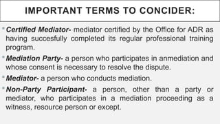 IMPORTANT TERMS TO CONCIDER:
?Certified Mediator- mediator certified by the Office for ADR as
having succesfully completed its regular professional training
program.
?Mediation Party- a person who participates in anmediation and
whose consent is necessary to resolve the dispute.
?Mediator- a person who conducts mediation.
?Non-Party Participant- a person, other than a party or
mediator, who participates in a mediation proceeding as a
witness, resource person or except.
 