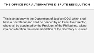THE OFFICE FOR ALTERNATIVE DISPUTE RESOLUTION
This is an agency to the Department of Justice (DOJ) which shall
have a Secratariat and shall be headed by an Executive Director,
who shall be appointed by the President of the Philippines, taking
into consideration the recommendation of the Secretary of Justice.
 