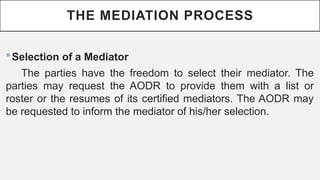 THE MEDIATION PROCESS
?Selection of a Mediator
The parties have the freedom to select their mediator. The
parties may request the AODR to provide them with a list or
roster or the resumes of its certified mediators. The AODR may
be requested to inform the mediator of his/her selection.
 
