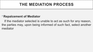 THE MEDIATION PROCESS
?Repalcement of Mediator
If the mediator selected is unable to act as such for any reason,
the parties may, upon being informed of such fact, select another
mediator
 