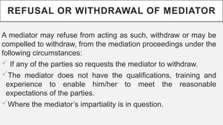 REFUSAL OR WITHDRAWAL OF MEDIATOR
A mediator may refuse from acting as such, withdraw or may be
compelled to withdraw, from the mediation proceedings under the
following circumstances:
? If any of the parties so requests the mediator to withdraw.
?The mediator does not have the qualifications, training and
experience to enable him/her to meet the reasonable
expectations of the parties.
?Where the mediators impartiality is in question.
 