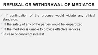 REFUSAL OR WITHDRAWAL OF MEDIATOR
? If continuation of the process would violate any ethical
standards.
? If the safety of any of the parties would be jeopardized.
? If the mediator is unable to provide effective services.
?In case of conflict of interest.
 