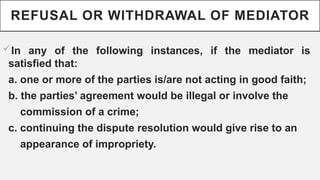 REFUSAL OR WITHDRAWAL OF MEDIATOR
?In any of the following instances, if the mediator is
satisfied that:
a. one or more of the parties is/are not acting in good faith;
b. the parties agreement would be illegal or involve the
commission of a crime;
c. continuing the dispute resolution would give rise to an
appearance of impropriety.
 