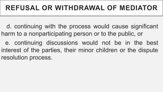 REFUSAL OR WITHDRAWAL OF MEDIATOR
d. continuing with the process would cause significant
harm to a nonparticipating person or to the public, or
e. continuing discussions would not be in the best
interest of the parties, their minor children or the dispute
resolution process.
 