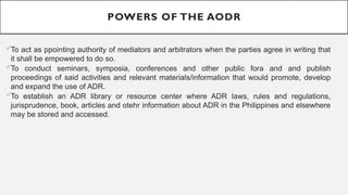 POWERS OF THE AODR
?To act as ppointing authority of mediators and arbitrators when the parties agree in writing that
it shall be empowered to do so.
?To conduct seminars, symposia, conferences and other public fora and and publish
proceedings of said activities and relevant materials/information that would promote, develop
and expand the use of ADR.
?To establish an ADR library or resource center where ADR laws, rules and regulations,
jurisprudence, book, articles and otehr information about ADR in the Philippines and elsewhere
may be stored and accessed.
 