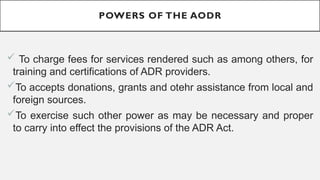 POWERS OF THE AODR
? To charge fees for services rendered such as among others, for
training and certifications of ADR providers.
?To accepts donations, grants and otehr assistance from local and
foreign sources.
?To exercise such other power as may be necessary and proper
to carry into effect the provisions of the ADR Act.
 