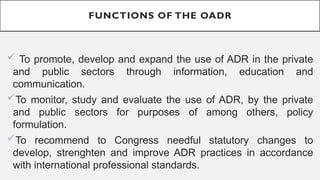 FUNCTIONS OF THE OADR
? To promote, develop and expand the use of ADR in the private
and public sectors through information, education and
communication.
?To monitor, study and evaluate the use of ADR, by the private
and public sectors for purposes of among others, policy
formulation.
?To recommend to Congress needful statutory changes to
develop, strenghten and improve ADR practices in accordance
with international professional standards.
 