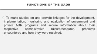 FUNCTIONS OF THE OADR
? To make studies on and provide linkages for the development,
implementation, monitoring and evaluation of government and
private ADR programs and secure information about their
respective administrative rules/procedures, problems
encountered and how they were resolved.
 
