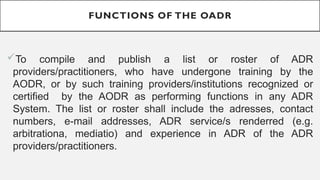 FUNCTIONS OF THE OADR
?To compile and publish a list or roster of ADR
providers/practitioners, who have undergone training by the
AODR, or by such training providers/institutions recognized or
certified by the AODR as performing functions in any ADR
System. The list or roster shall include the adresses, contact
numbers, e-mail addresses, ADR service/s renderred (e.g.
arbitrationa, mediatio) and experience in ADR of the ADR
providers/practitioners.
 