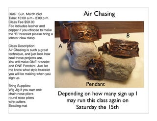 Air Chasing

Date: Sun. March 2nd
Time: 10:00 a.m - 2:00 p.m.
Class Fee $50.00
Fee includes leather and
copper if you choose to make
the “B” bracelet please bring a
lobster claw clasp.
Class Description:
Air Chasing is such a great
technique, and just look how
cool these projects are.
You will make ONE bracelet
and ONE Pendant. Just let
me know what style bracelet
you will be making when you
sign up.
Bring Supplies:
Wig Jig if you own one
chain nose pliers
round nose pliers
wire cutters
Beading mat

B
A

Pendant
Depending on how many sign up I
may run this class again on
Saturday the 15th

 