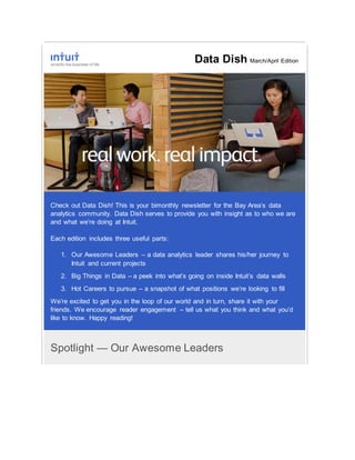 Data Dish March/April Edition
Check out Data Dish! This is your bimonthly newsletter for the Bay Area’s data
analytics community. Data Dish serves to provide you with insight as to who we are
and what we’re doing at Intuit.
Each edition includes three useful parts:
1. Our Awesome Leaders – a data analytics leader shares his/her journey to
Intuit and current projects
2. Big Things in Data – a peek into what’s going on inside Intuit’s data walls
3. Hot Careers to pursue – a snapshot of what positions we’re looking to fill
We’re excited to get you in the loop of our world and in turn, share it with your
friends. We encourage reader engagement – tell us what you think and what you’d
like to know. Happy reading!
Spotlight — Our Awesome Leaders
 
