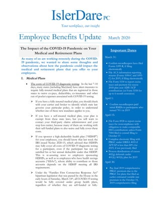 IslerDarePC
Your workplace, our insight
Employee Benefits Update March 2020
As many of us are working remotely during the COVID-
19 pandemic, we wanted to share some thoughts and
observations about how the pandemic could impact the
medical and retirement plans that you offer to your
employees.
I. Medical Plans
• The costs of COVID-19 diagnostic testing: In the last 7-10
days, many states (including Maryland) have taken measures to
require fully-insured medical plans that are registered in those
states to waive co-pays, deductibles, co-insurance and other
out-of-pocket expenses associated with COVID-19 testing.
➢ If you have a fully-insured medical plan, you should check
with your carrier and broker to identify which state law
governs your particular policy, in order to understand
whether one of these new mandates applies to you.
➢ If you have a self-insured medical plan, your plan is
exempt from these state laws, but you will want to
contact your third-party claims administrator and your
stop loss carrier, because many of them are working with
their self-funded plans to also waive and fully cover these
costs.
➢ If you sponsor a high-deductible health plan (“HDHP”)
for your employees, you should know that last week the
IRS issued Notice 2020-15, which advised that HDHPs
may fully cover all costs of COVID-19 diagnostic testing
for a participant, even if the participant has not yet
satisfied his or her annual deductible under that HDHP.
This is re-assuring news to employers sponsoring
HDHPs, as well as to employees who have health savings
accounts (“HSAs”), whose ability to contribute to those
accounts depends on the HDHP meeting all IRS
requirements.
➢ Under the “Families First Coronavirus Response Act”
bipartisan legislation that was passed by the House in the
early hours of Saturday, March 14th, all COVID-19 testing
would be fully covered under group health plans,
regardless of whether they are self-funded or fully-
The Impact of the COVID-19 Pandemic on Your
Medical and Retirement Plans
Important Dates
March 31:
• Confirm recordkeepers have filed
Forms 1099-R, if filing
electronically
• File ACA information reporting
returns (Forms 1094-C and 1095-
C) for 2019, if filing electronically
• File Form 5330 to report excise
taxes and payment for excess
2018 plan year ADP/ACP
contributions (or Form 5558 for
up to 6 month extension)
April 1:
• Confirm recordkeepers paid
initial RMDs to participants who
turned 70½ in 2019
April 15:
• File Form 8928 to report excise
taxes for noncompliance with
obligation to make comparable
HSA contributions unless Form
7004 filed to extend filing to
October 15
• Complete electronic filing with
PBGC under ERISA 4010 if
AFTAP is less than 80% for
2019, if not previously filed
• Process distributions of excess
402(g) deferrals under
401(k)/403(b) plan for 2019
April 30:
• Pay final 2019 comprehensive
PBGC premium due to the
PBGC for plans that filed an
earlier estimated variable rate
premium in the October 15,
2019 comprehensive filing
 