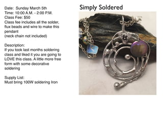 Simply SolderedDate: Sunday March 5th
Time: 10:00 A.M. - 2:00 P.M.
Class Fee: $50
Class fee includes all the solder,
ﬂux beads and wire to make this
pendant
(neck chain not included)
Description:
If you took last months soldering
class and liked it you are going to
LOVE this class. A little more free
form with some decorative
soldering
Supply List:
Must bring 100W soldering Iron
 